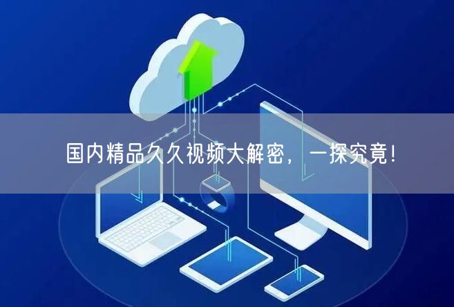 国内精品久久视频大解密，一探究竟！