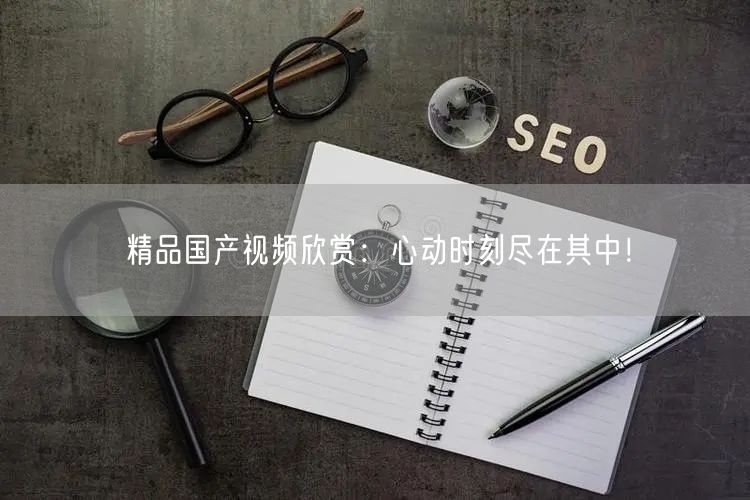 精品国产视频欣赏：心动时刻尽在其中！